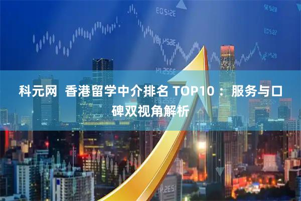 科元网 香港留学中介排名 TOP10 :服务与口碑双视角解析