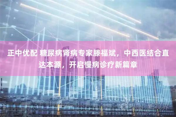 正中优配 糖尿病肾病专家滕福斌，中西医结合直达本源，开启慢病诊疗新篇章