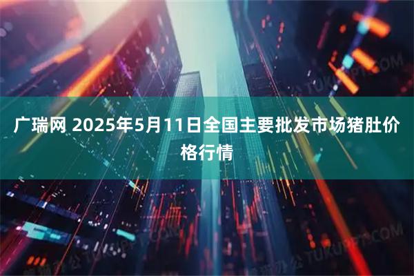 广瑞网 2025年5月11日全国主要批发市场猪肚价格行情