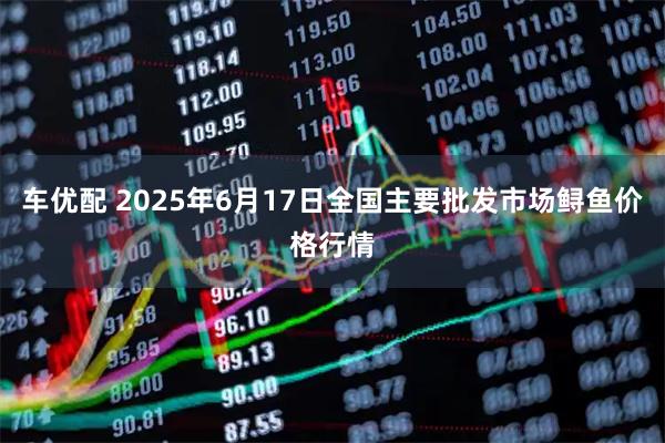 车优配 2025年6月17日全国主要批发市场鲟鱼价格行情