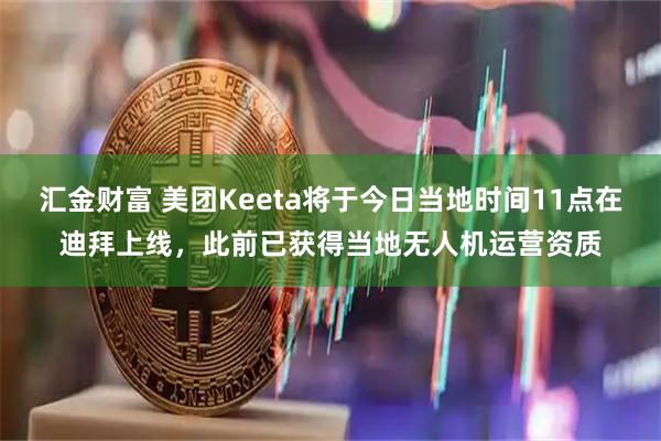 汇金财富 美团Keeta将于今日当地时间11点在迪拜上线，此前已获得当地无人机运营资质