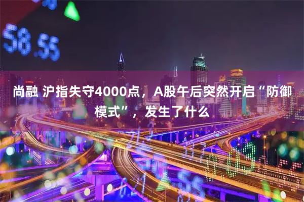 尚融 沪指失守4000点,A股午后突然开启“防御模式”,发生了什么