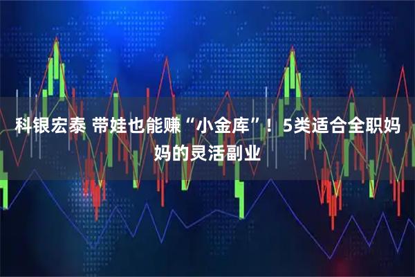 科银宏泰 带娃也能赚“小金库”!5类适合全职妈妈的灵活副业