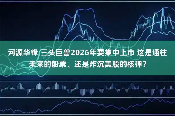河源华锋 三头巨兽2026年要集中上市 这是通往未来的船票、还是炸沉美股的核弹？