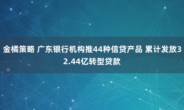 金橘策略 广东银行机构推44种信贷产品 累计发放32.44亿转型贷款