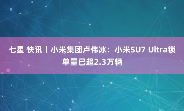 七星 快讯丨小米集团卢伟冰：小米SU7 Ultra锁单量已超2.3万辆