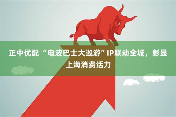 正中优配 “电波巴士大巡游”IP联动全城，彰显上海消费活力