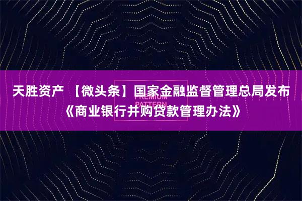 天胜资产 【微头条】国家金融监督管理总局发布《商业银行并购贷款管理办法》