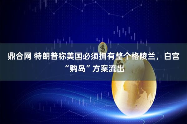 鼎合网 特朗普称美国必须拥有整个格陵兰，白宫“购岛”方案流出