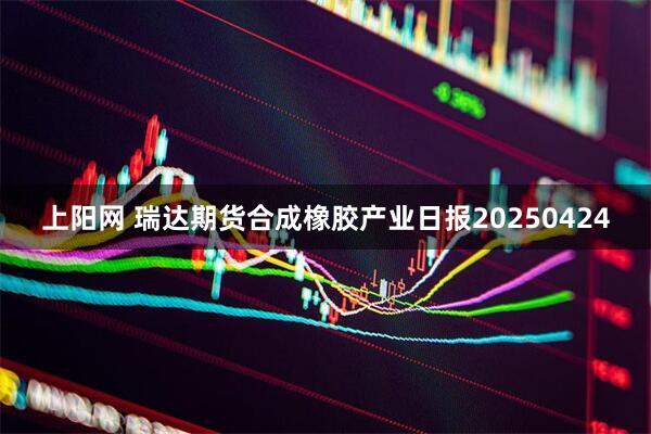 上阳网 瑞达期货合成橡胶产业日报20250424