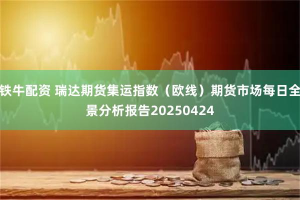 铁牛配资 瑞达期货集运指数（欧线）期货市场每日全景分析报告20250424