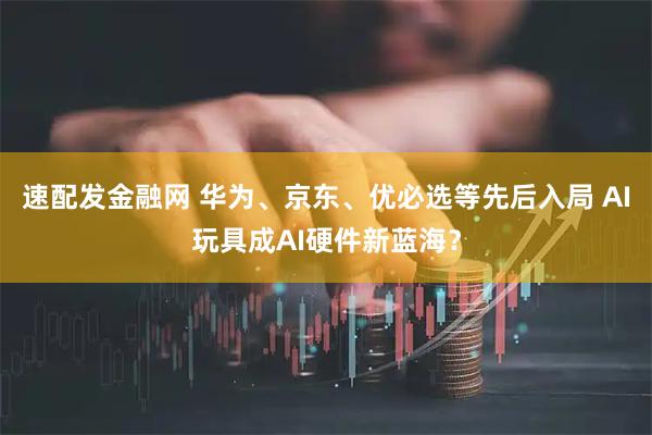速配发金融网 华为、京东、优必选等先后入局 AI玩具成AI硬件新蓝海？