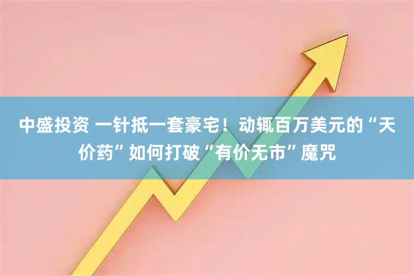 中盛投资 一针抵一套豪宅！动辄百万美元的“天价药”如何打破“有价无市”魔咒