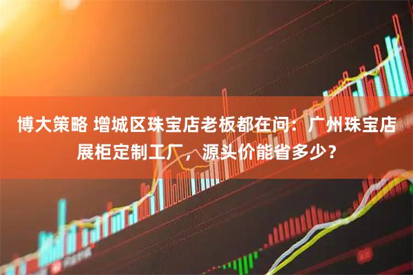 博大策略 增城区珠宝店老板都在问：广州珠宝店展柜定制工厂，源头价能省多少？
