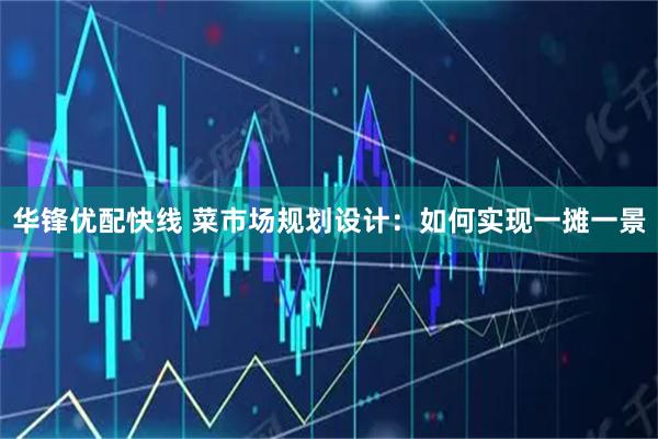 华锋优配快线 菜市场规划设计：如何实现一摊一景