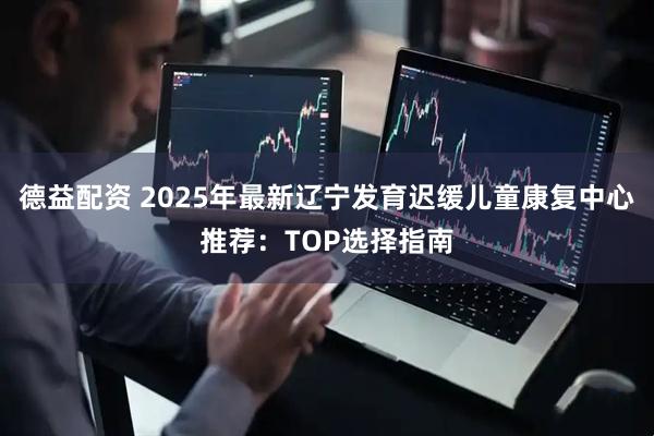 德益配资 2025年最新辽宁发育迟缓儿童康复中心推荐：TOP选择指南