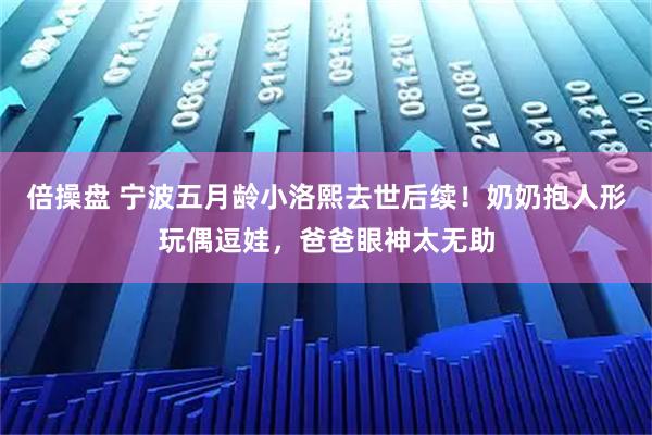 倍操盘 宁波五月龄小洛熙去世后续！奶奶抱人形玩偶逗娃，爸爸眼神太无助
