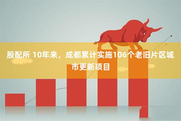 股配所 10年来，成都累计实施106个老旧片区城市更新项目