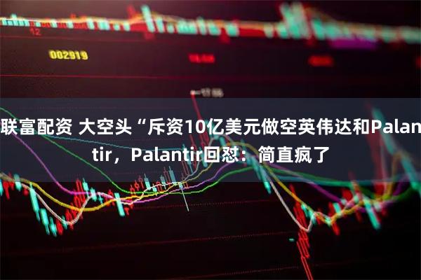 联富配资 大空头“斥资10亿美元做空英伟达和Palantir，Palantir回怼：简直疯了