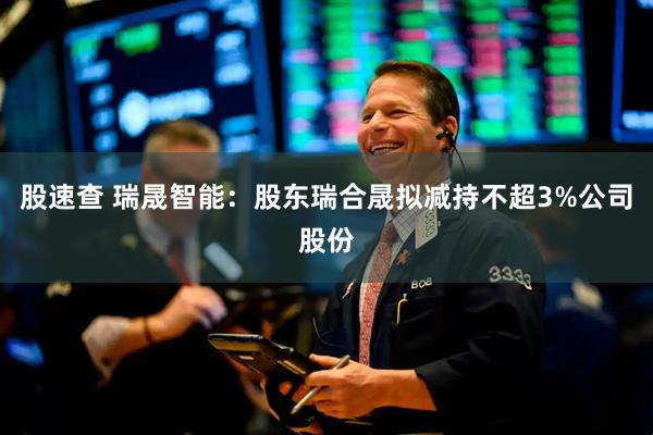 股速查 瑞晟智能：股东瑞合晟拟减持不超3%公司股份