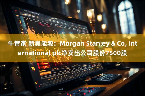 牛管家 新奥能源：Morgan Stanley & Co, International plc净卖出公司股份7500股