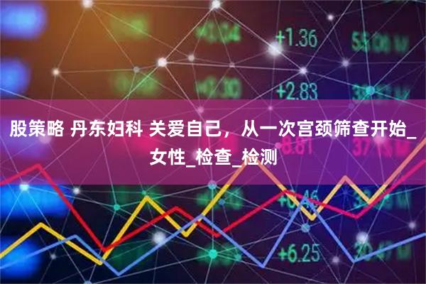 股策略 丹东妇科 关爱自己，从一次宫颈筛查开始_女性_检查_检测